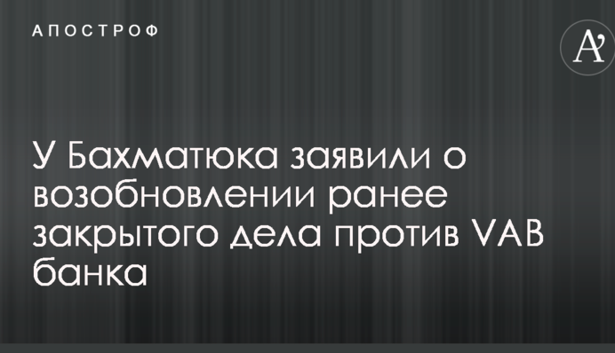 У Бахматюка заявили о возобновлении ранее закрытого дела против VAB Банка