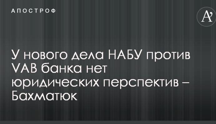 У нового дела НАБУ против VAB банка нет юридических перспектив – Бахматюк