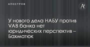 У нової справи НАБУ проти VAB банку немає юридичних перспектив - Бахматюк