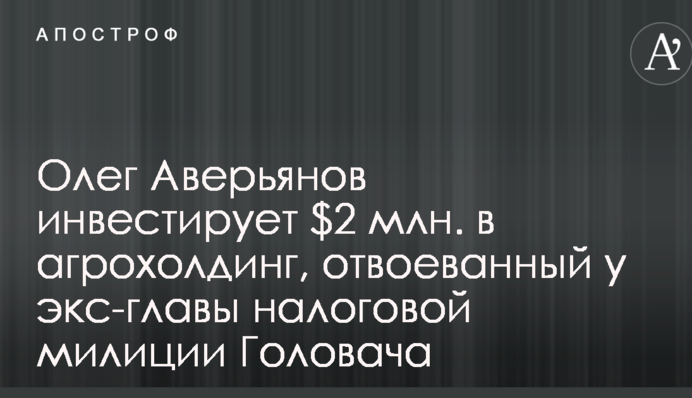 Олег Аверьянов инвестирует $2 млн. в агрохолдинг, отвоеванный у экс-главы налоговой милиции Головача