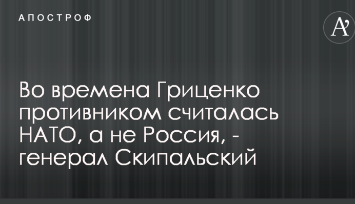 Во времена Гриценко противником считалась НАТО, а не Россия - генерал Скипальский