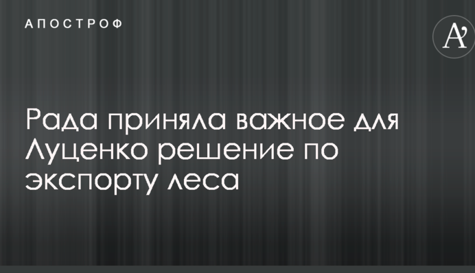 Рада приняла важное для Луценко решение по экспорту леса