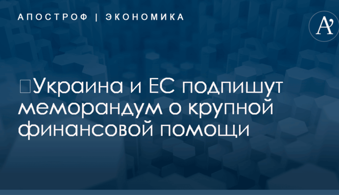 ​Украина и ЕС подпишут меморандум о крупной финансовой помощи