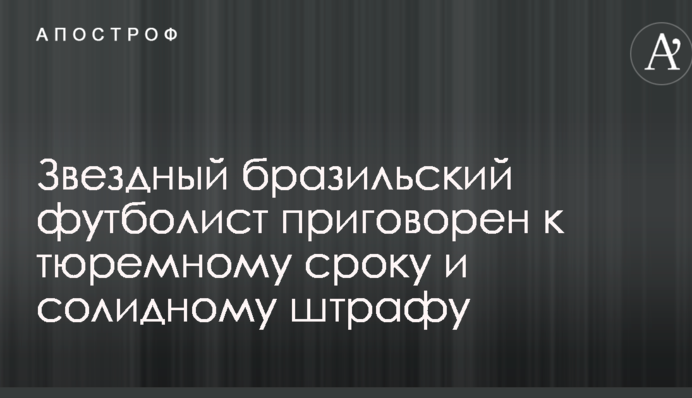 Звездный бразильский футболист приговорен к тюремному сроку и солидному штрафу