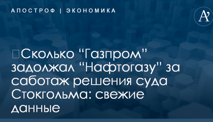 ​Сколько “Газпром” задолжал “Нафтогазу” за саботаж решения суда Стокгольма: свежие данные