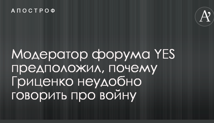 Модератор форуму YES припустив, чому Гриценко незручно говорити про війну