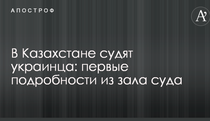 В Казахстане судят украинца: первые подробности из зала суда