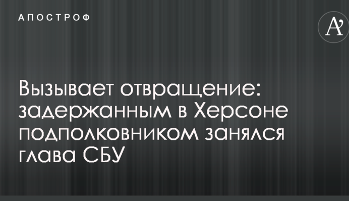 Викликає огиду: затриманим в Херсоні підполковником зайнявся глава СБУ
