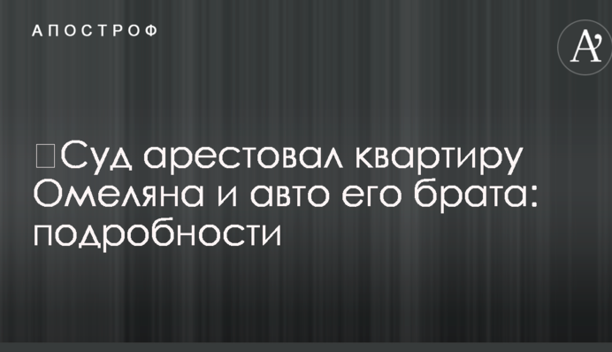 ​Суд арестовал квартиру Омеляна и авто его брата: подробности