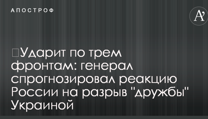 ​Ударит по трем фронтам: генерал спрогнозировал реакцию России на разрыв "дружбы" Украиной