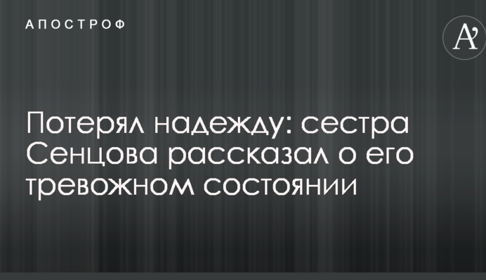 Потерял надежду: сестра Сенцова рассказал о его тревожном состоянии