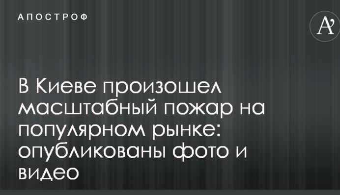 У Києві сталася масштабна пожежа на популярному ринку: опубліковано фото і відео