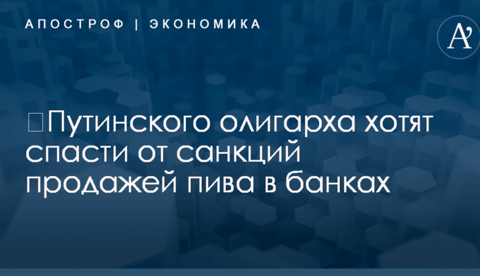 ​Путинского олигарха хотят спасти от санкций продажей пива в банках