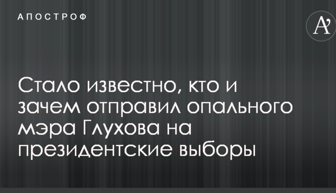 Стало известно, кто и зачем отправил опального мэра Глухова на президентские выборы