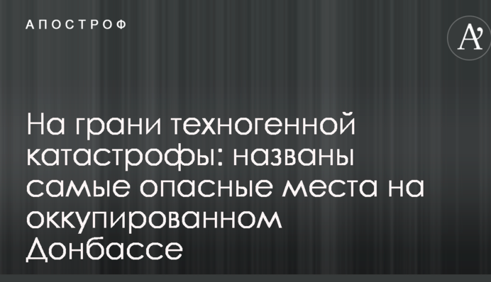 На межі техногенної катастрофи: названо найнебезпечніші місця на окупованому Донбасі