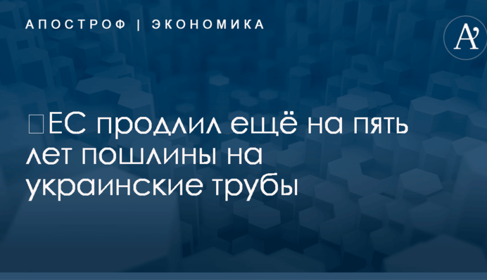​ЕС продлил ещё на пять лет пошлины на украинские трубы