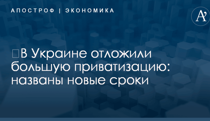 ​В Украине отложили большую приватизацию: названы новые сроки