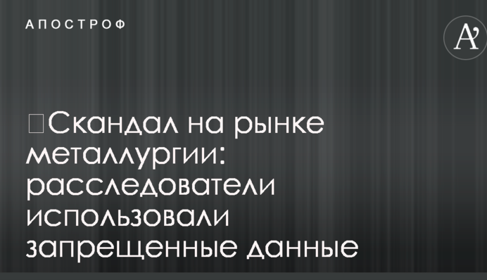 ​Скандал на ринку металургії: розслідувачі використовували заборонені дані