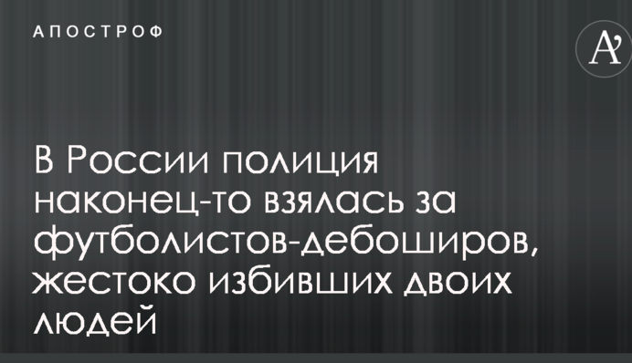 У Росії поліція нарешті взялася за футболістів-бешкетників, які жорстоко побили двох людей