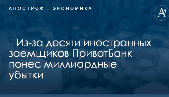 ​Из-за десяти иностранных заемщиков ПриватБанк понес миллиардные убытки