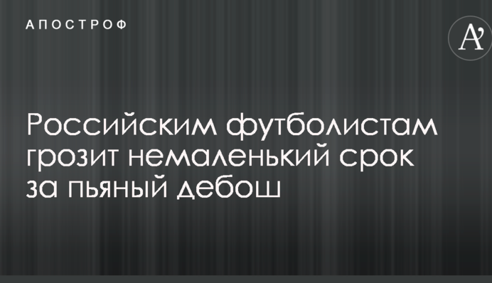 Российским футболистам грозит немаленький срок за пьяный дебош