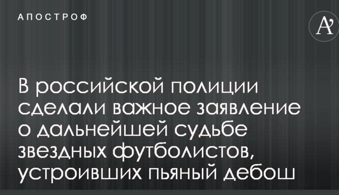 В российской полиции сделали важное заявление о дальнейшей судьбе звездных футболистов, устроивших пьяный дебош