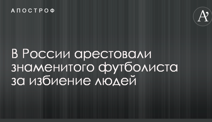 В России арестовали знаменитого футболиста за избиение людей