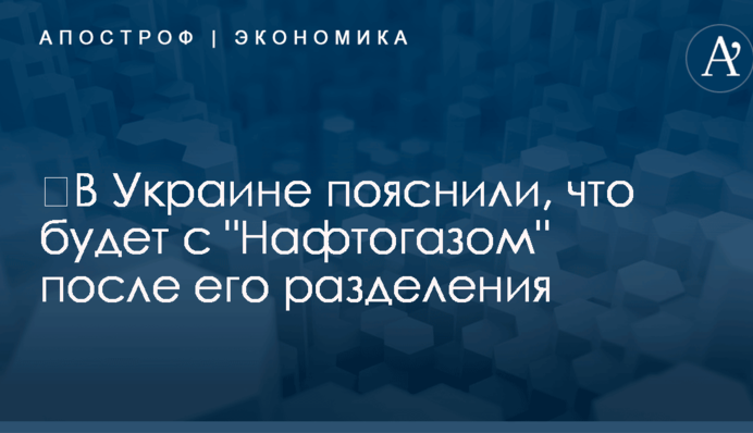 ​В Украине пояснили, что будет с "Нафтогазом" после его разделения
