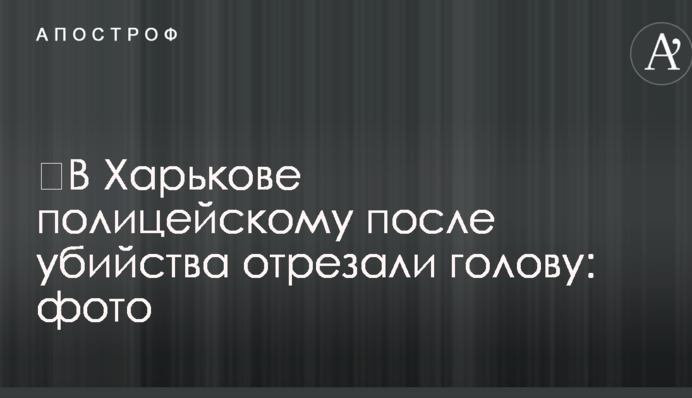 ​У Харкові поліцейському після вбивства відрізали голову: фото