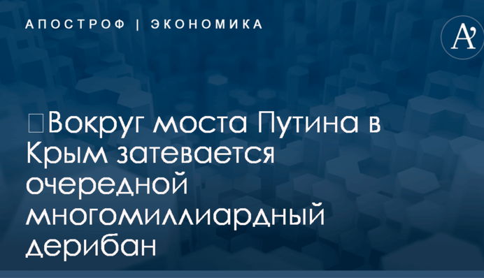 ​Вокруг моста Путина в Крым затевается очередной многомиллиардный дерибан