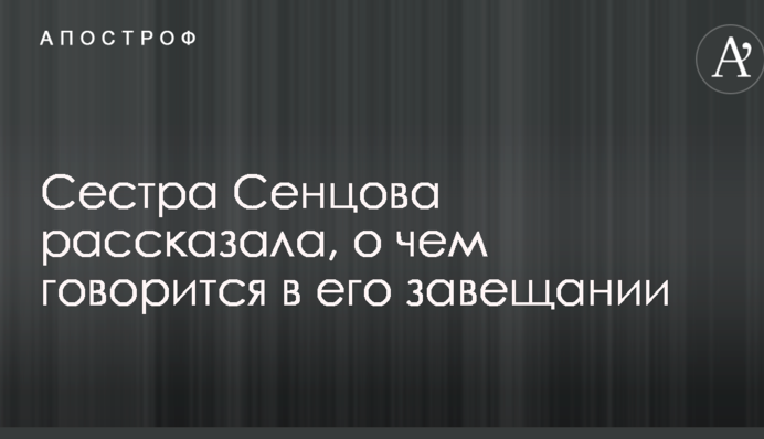 Сестра Сенцова рассказала, о чем говорится в его завещании