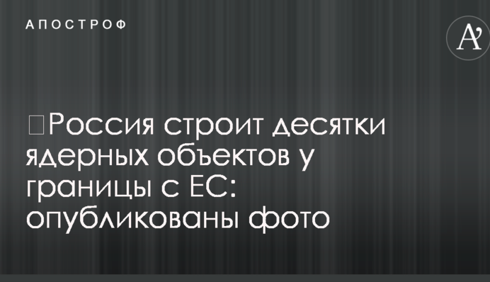 ​Россия строит десятки ядерных объектов у границы с ЕС: опубликованы фото