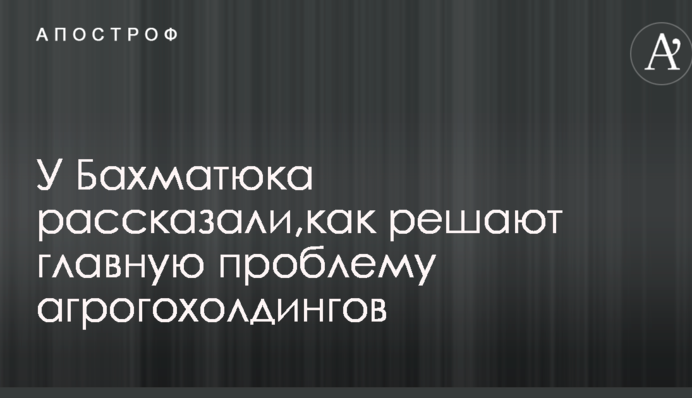 У Бахматюка рассказали, как решают главную проблему агрогохолдингов