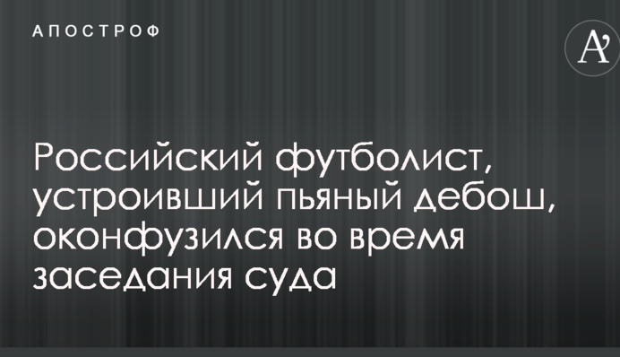Російський футболіст, який влаштував п'яний дебош, осоромився під час засідання суду