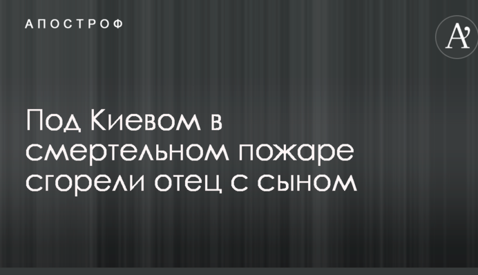 Под Киевом в смертельном пожаре сгорели отец с сыном