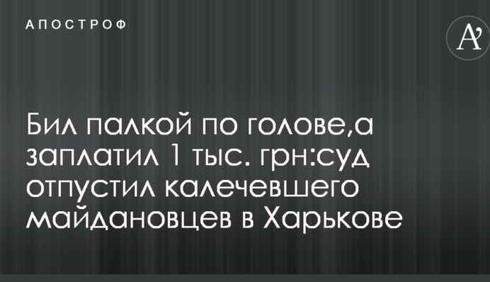 Бив палицею по голові, а заплатив 1 тис. грн: суд відпустив калічившого майданівців в Харкові