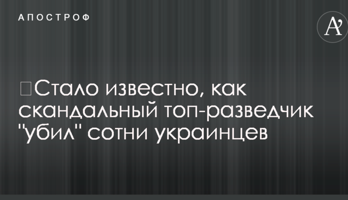 ​Стало известно, как скандальный топ-разведчик "убил" сотни украинцев