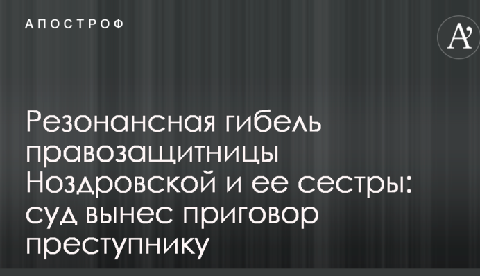 Резонансная гибель правозащитницы Ноздровской и ее сестры: суд вынес приговор преступнику