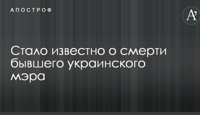Стало известно о смерти бывшего украинского мэра