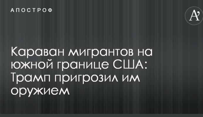 Караван мігрантів на південному кордоні США: Трамп пригрозив їм зброєю