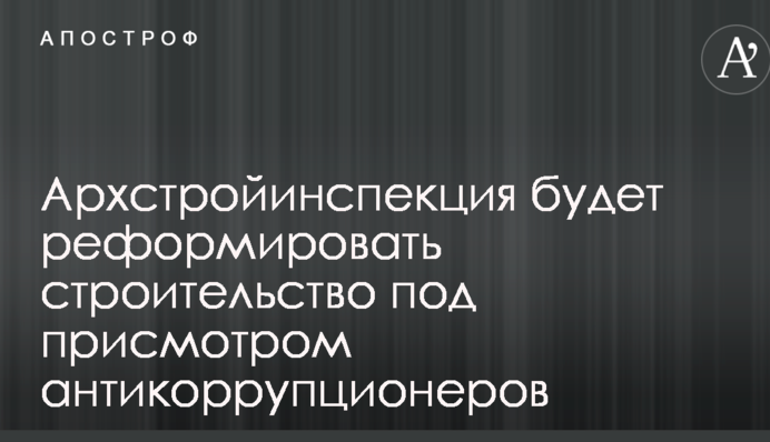 Архбудінспекція реформуватиме будівництво під наглядом антикорупціонерів