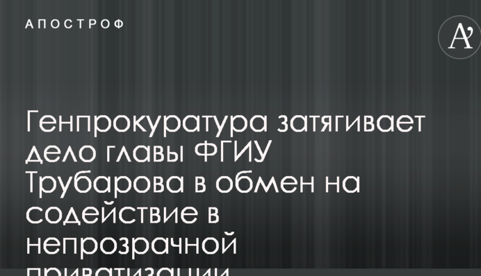 Генпрокуратура затягивает дело главы ФГИУ Трубарова в обмен на содействие в непрозрачной приватизации 