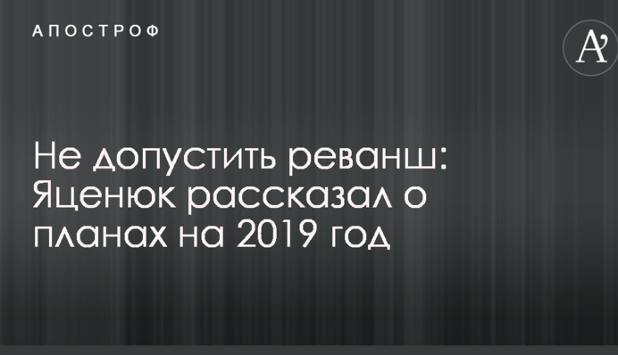 Не допустить реванш: Яценюк рассказал о планах на 2019 год