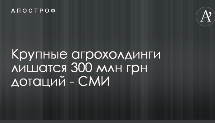 Крупные агрохолдинги лишатся 300 млн грн дотаций - СМИ