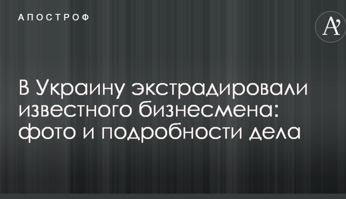 В Україну екстрадували відомого бізнесмена: фото і подробиці справи