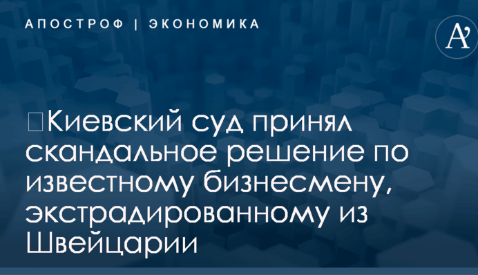 ​Киевский суд принял скандальное решение по известному бизнесмену, экстрадированному из Швейцарии