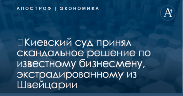 ​Киевский суд принял скандальное решение по известному бизнесмену, экстрадированному из Швейцарии