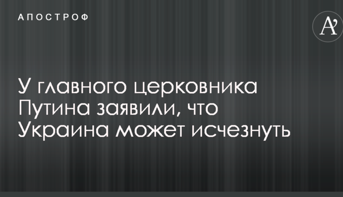 У головного церковника Путіна заявили, що Україна може зникнути