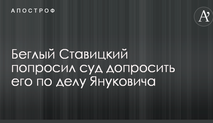 Беглый Ставицкий попросил суд допросить его по делу Януковича