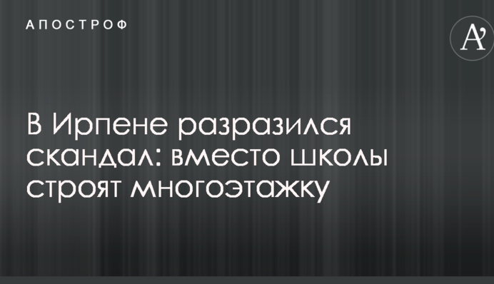 В Ирпене разразился скандал: вместо школы строят многоэтажку